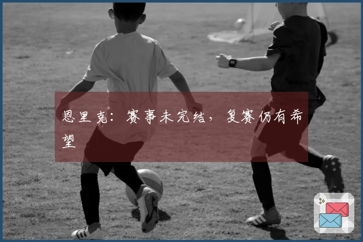 恩里克:赛事未完结,复赛仍有希望