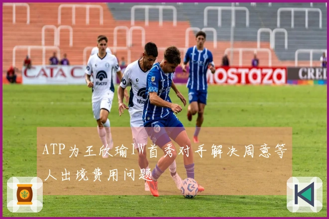 ATP为王欣瑜IW首秀对手解决周意等人出境费用问题