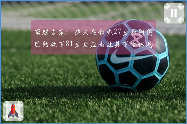 篮球专家：热火在领先27分和阿德巴约砍下81分后应当让其下场休息！