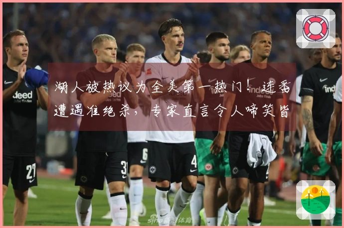 湖人被热议为全美第一热门！连番遭遇准绝杀，专家直言令人啼笑皆非，亟需调整