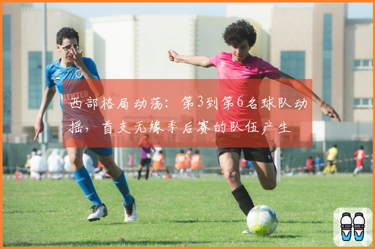 西部格局动荡：第3到第6名球队动摇，首支无缘季后赛的队伍产生