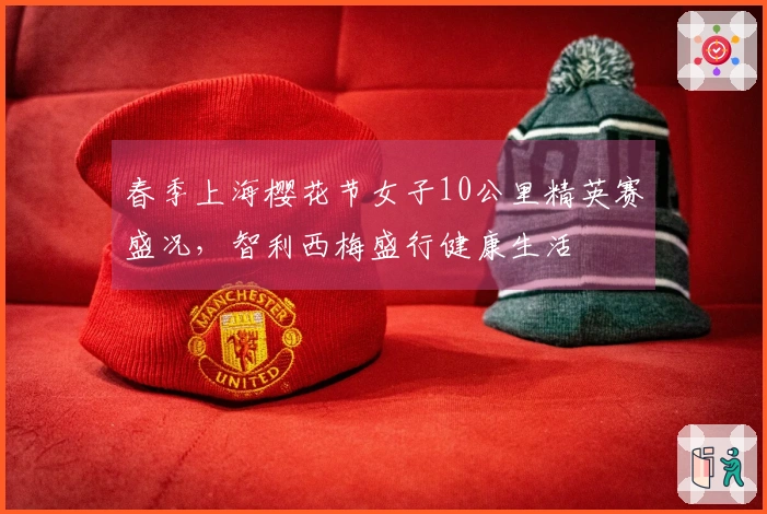春季上海樱花节女子10公里精英赛盛况，智利西梅盛行健康生活