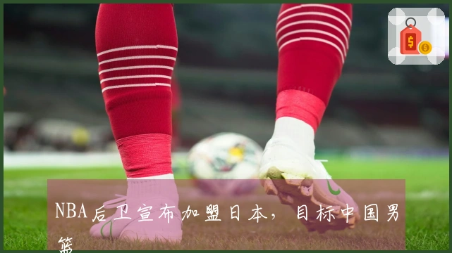 NBA后卫宣布加盟日本，目标中国男篮
