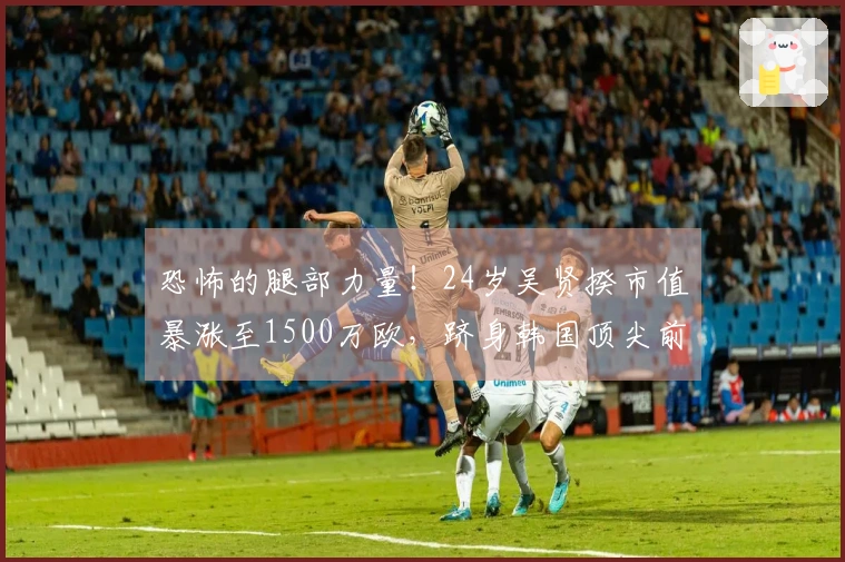 恐怖的腿部力量！24岁吴贤揆市值暴涨至1500万欧，跻身韩国顶尖前锋行列