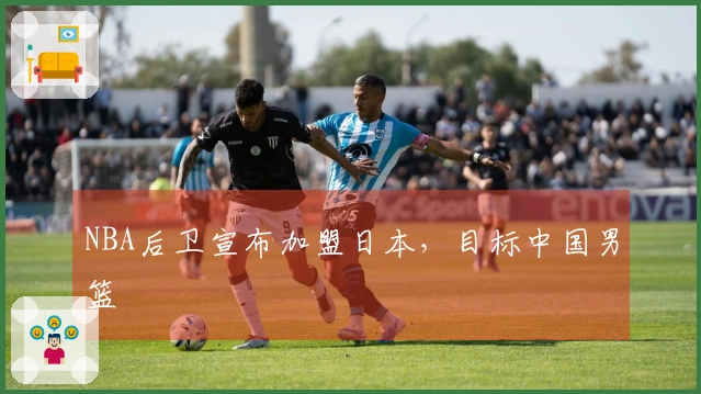NBA后卫宣布加盟日本，目标中国男篮