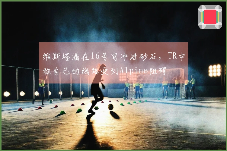 维斯塔潘在16号弯冲进砂石，TR中称自己的线路受到Alpine阻碍
