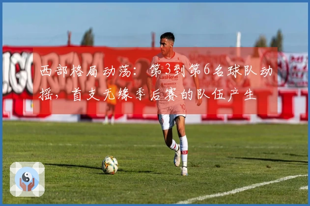 西部格局动荡：第3到第6名球队动摇，首支无缘季后赛的队伍产生