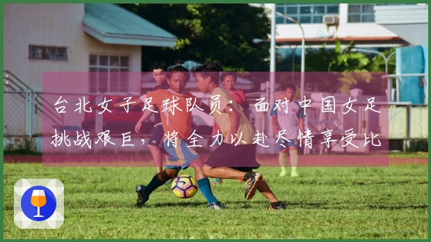 台北女子足球队员:面对中国女足挑战艰巨,将全力以赴尽情享受比赛