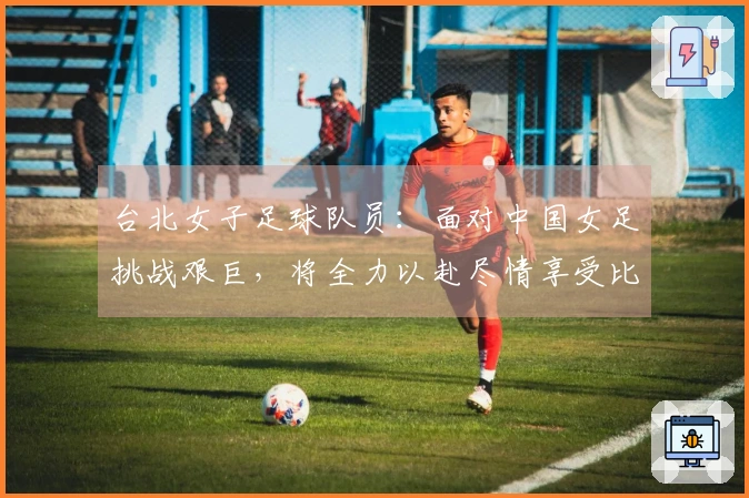 台北女子足球队员：面对中国女足挑战艰巨，将全力以赴尽情享受比赛