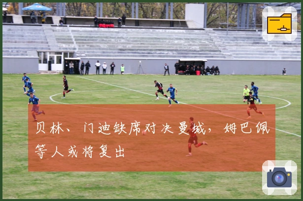 贝林、门迪缺席对决曼城，姆巴佩等人或将复出