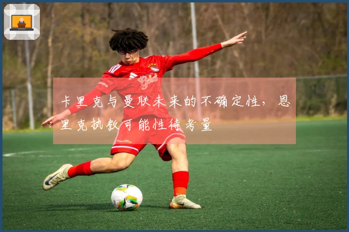 卡里克与曼联未来的不确定性，恩里克执教可能性待考量