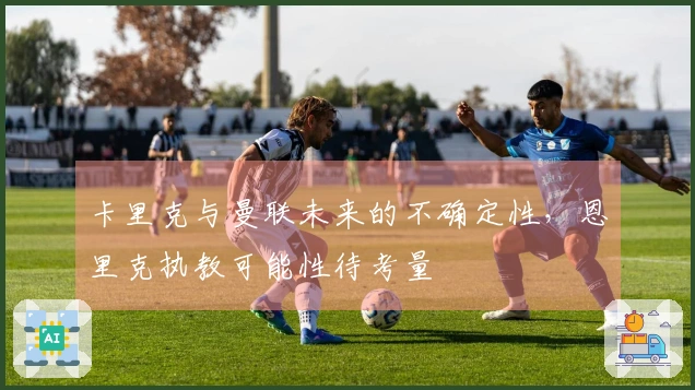 卡里克与曼联未来的不确定性，恩里克执教可能性待考量