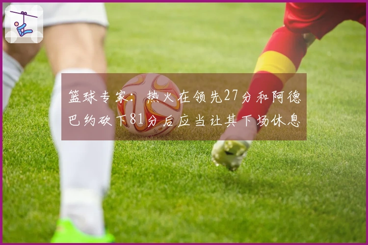 篮球专家：热火在领先27分和阿德巴约砍下81分后应当让其下场休息！