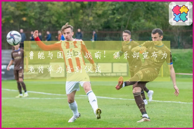 鲁能与国安之战前！俱乐部宣布为老将举办告别仪式