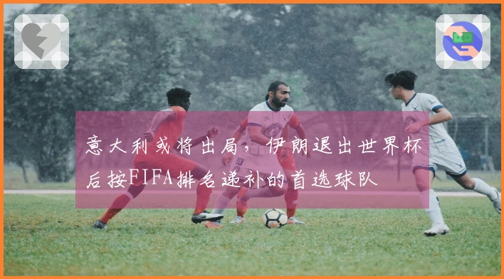 意大利或将出局，伊朗退出世界杯后按FIFA排名递补的首选球队